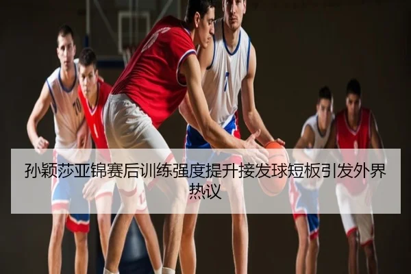 孙颖莎亚锦赛后训练强度提升接发球短板引发外界热议