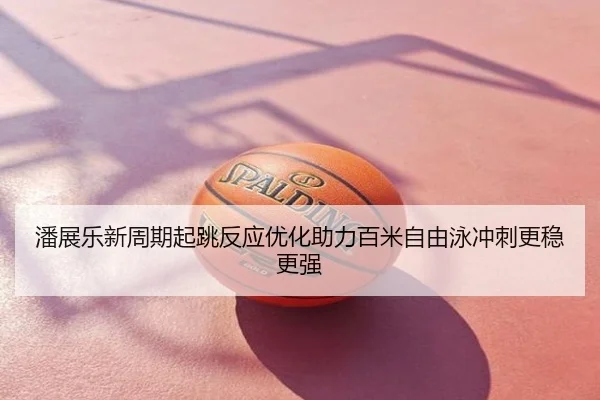 潘展乐新周期起跳反应优化助力百米自由泳冲刺更稳更强
