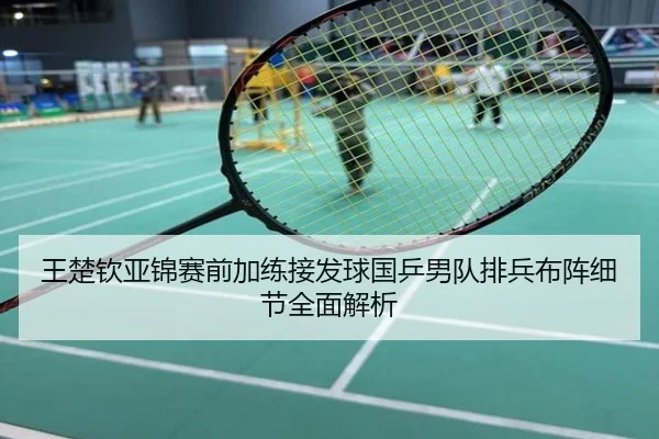 王楚钦亚锦赛前加练接发球国乒男队排兵布阵细节全面解析