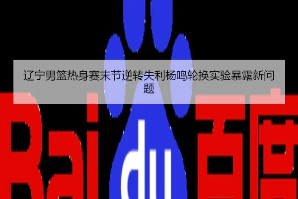 辽宁男篮热身赛末节逆转失利杨鸣轮换实验暴露新问题