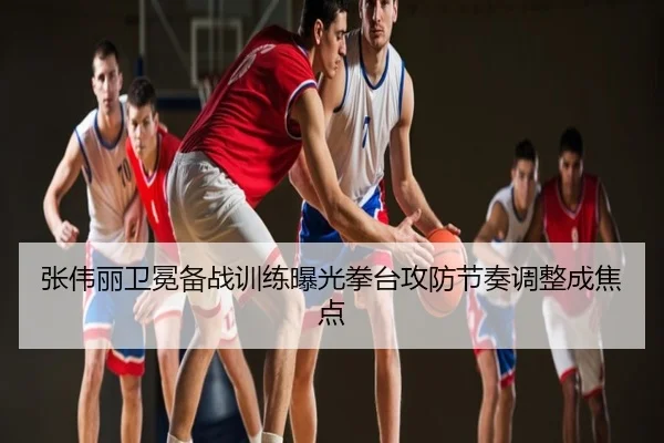 张伟丽卫冕备战训练曝光拳台攻防节奏调整成焦点